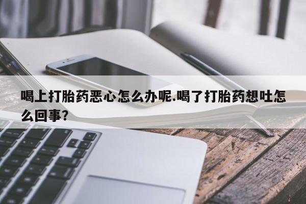 网上卖流产药联系方式，喝上打胎药恶心怎么办呢.喝了打胎药想吐怎么回事？