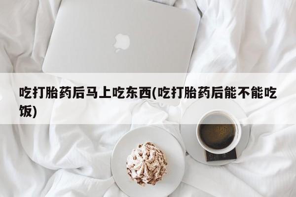 网上卖流产药联系方式，吃打胎药后马上吃东西(吃打胎药后能不能吃饭)