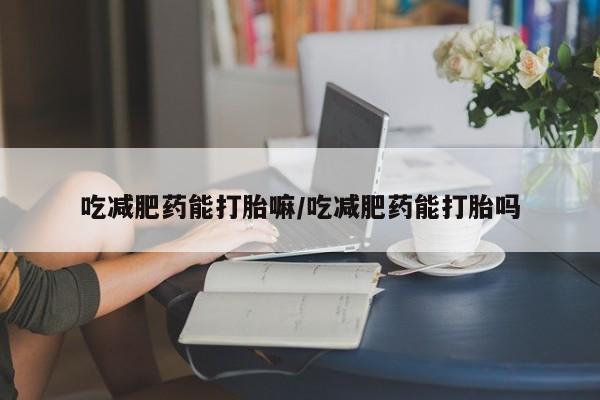 网上卖流产药联系方式，吃减肥药能打胎嘛/吃减肥药能打胎吗