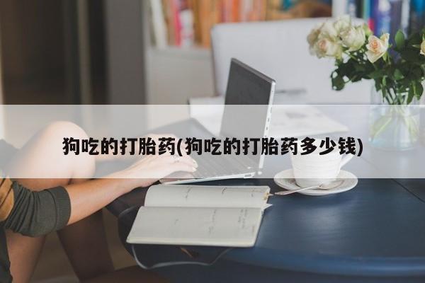 网上卖流产药联系方式，狗吃的打胎药(狗吃的打胎药多少钱)