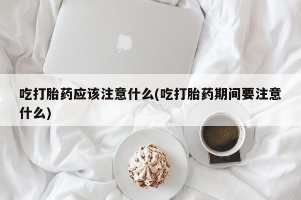 网上卖流产药联系方式，吃打胎药应该注意什么(吃打胎药期间要注意什么)