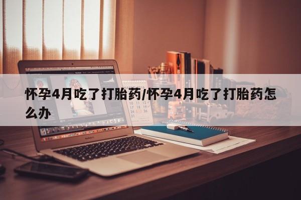 网上卖流产药联系方式，怀孕4月吃了打胎药/怀孕4月吃了打胎药怎么办