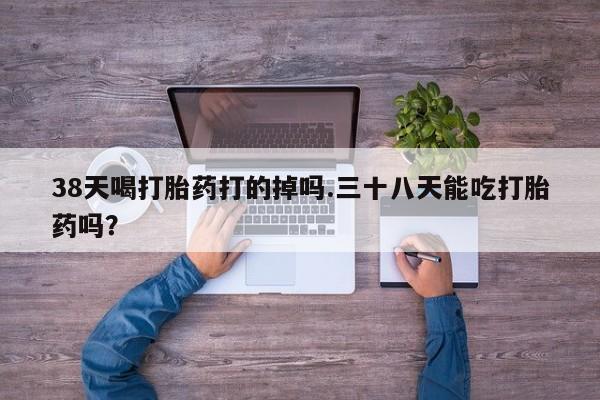 网上卖流产药联系方式，38天喝打胎药打的掉吗.三十八天能吃打胎药吗？