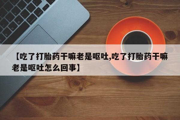 网上卖流产药联系方式，【吃了打胎药干嘛老是呕吐,吃了打胎药干嘛老是呕吐怎么回事】