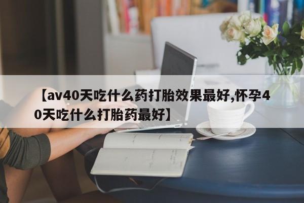 网上卖流产药联系方式，【av40天吃什么药打胎效果最好,怀孕40天吃什么打胎药最好】