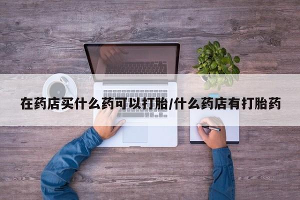网上卖流产药联系方式，在药店买什么药可以打胎/什么药店有打胎药