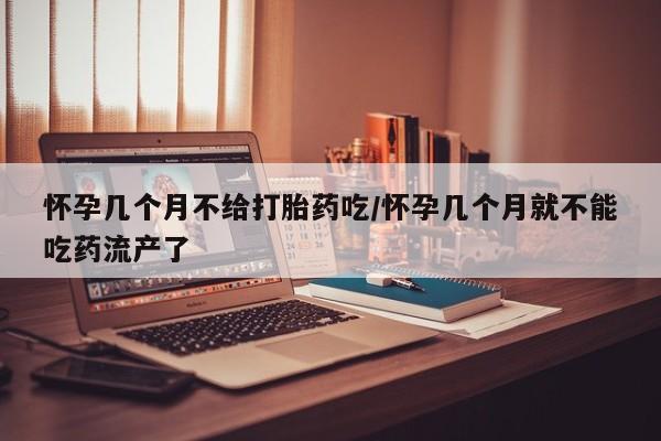 网上卖流产药联系方式，怀孕几个月不给打胎药吃/怀孕几个月就不能吃药流产了