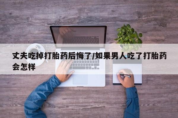 网上卖流产药联系方式，丈夫吃掉打胎药后悔了/如果男人吃了打胎药会怎样