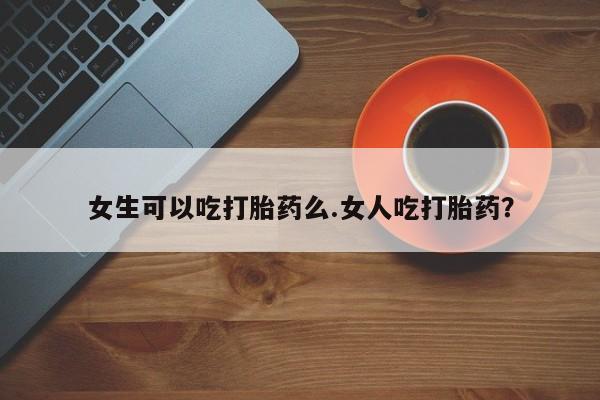 网上卖流产药联系方式，女生可以吃打胎药么.女人吃打胎药？