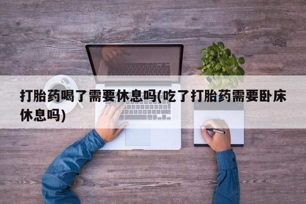 网上卖流产药联系方式，打胎药喝了需要休息吗(吃了打胎药需要卧床休息吗)