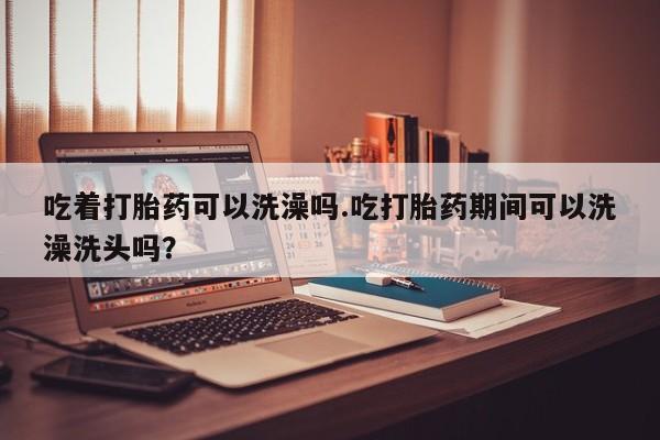 网上卖流产药联系方式，吃着打胎药可以洗澡吗.吃打胎药期间可以洗澡洗头吗？