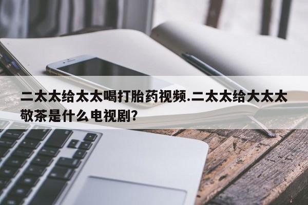 网上卖流产药联系方式，二太太给太太喝打胎药视频.二太太给大太太敬茶是什么电视剧？