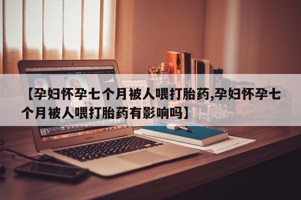 网上卖流产药联系方式，【孕妇怀孕七个月被人喂打胎药,孕妇怀孕七个月被人喂打胎药有影响吗】