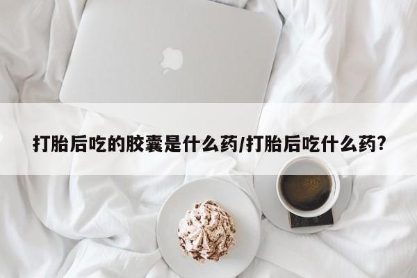 网上卖流产药联系方式，打胎后吃的胶囊是什么药/打胎后吃什么药?