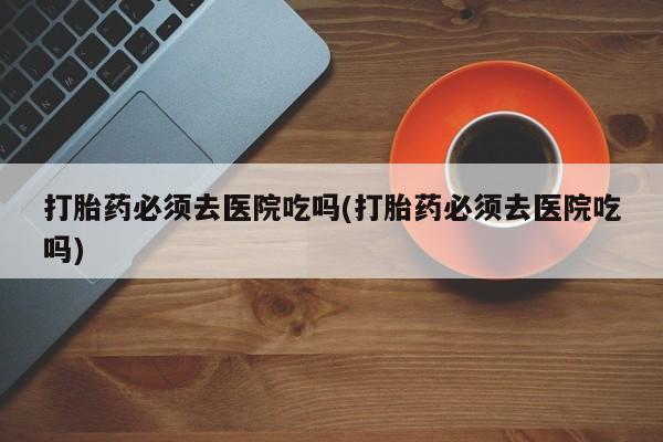 网上卖流产药联系方式，打胎药必须去医院吃吗(打胎药必须去医院吃吗)