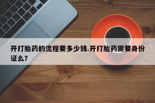 网上卖流产药联系方式，开打胎药的流程要多少钱.开打胎药需要身份证么？