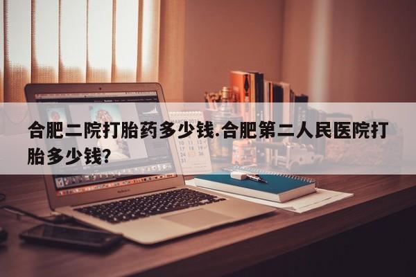 网上卖流产药联系方式，合肥二院打胎药多少钱.合肥第二人民医院打胎多少钱？