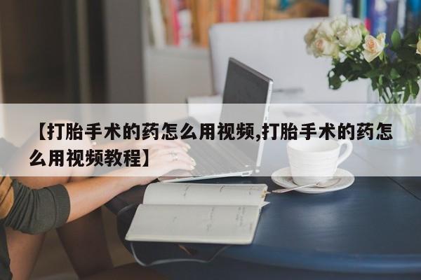 网上卖流产药联系方式，【打胎手术的药怎么用视频,打胎手术的药怎么用视频教程】