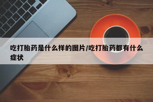 网上卖流产药联系方式，吃打胎药是什么样的图片/吃打胎药都有什么症状