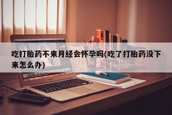 网上卖流产药联系方式，吃打胎药不来月经会怀孕吗(吃了打胎药没下来怎么办)