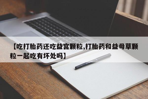 网上卖流产药联系方式，【吃打胎药还吃益宫颗粒,打胎药和益母草颗粒一起吃有坏处吗】