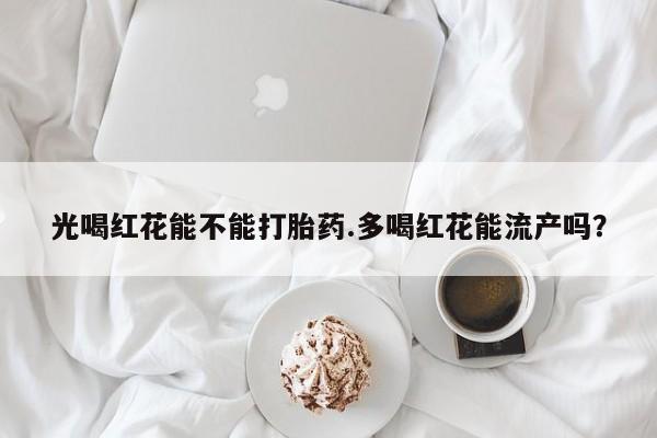 网上卖流产药联系方式，光喝红花能不能打胎药.多喝红花能流产吗？