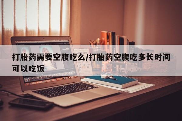 网上卖流产药联系方式，打胎药需要空腹吃么/打胎药空腹吃多长时间可以吃饭