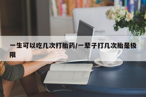 网上卖流产药联系方式，一生可以吃几次打胎药/一辈子打几次胎是极限
