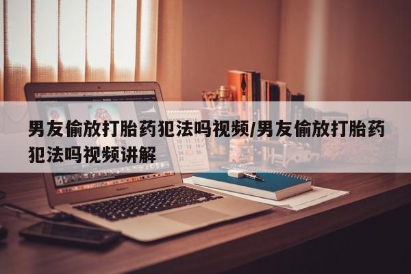 网上卖流产药联系方式，男友偷放打胎药犯法吗视频/男友偷放打胎药犯法吗视频讲解
