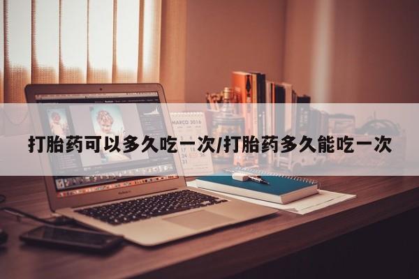 网上卖流产药联系方式，打胎药可以多久吃一次/打胎药多久能吃一次