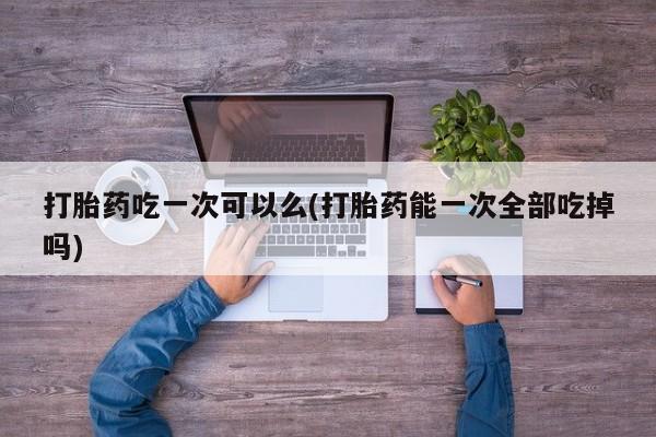 网上卖流产药联系方式，打胎药吃一次可以么(打胎药能一次全部吃掉吗)