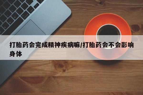 网上卖流产药联系方式，打胎药会完成精神疾病嘛/打胎药会不会影响身体