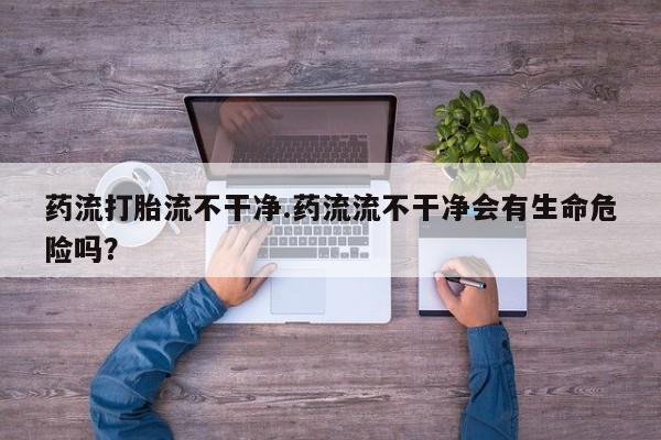 网上卖流产药联系方式，药流打胎流不干净.药流流不干净会有生命危险吗？