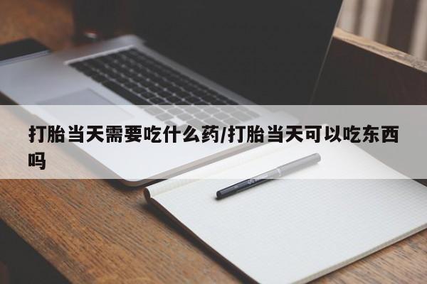 网上卖流产药联系方式，打胎当天需要吃什么药/打胎当天可以吃东西吗