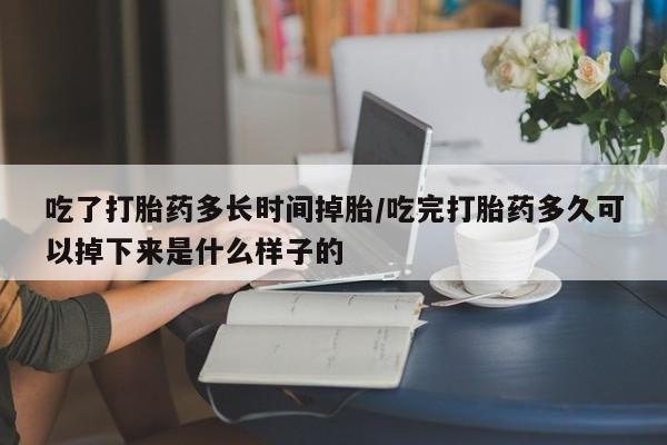 网上卖流产药联系方式，吃了打胎药多长时间掉胎/吃完打胎药多久可以掉下来是什么样子的