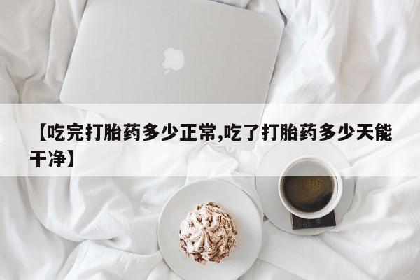 网上卖流产药联系方式，【吃完打胎药多少正常,吃了打胎药多少天能干净】