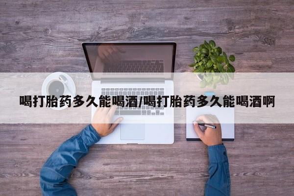 网上卖流产药联系方式，喝打胎药多久能喝酒/喝打胎药多久能喝酒啊