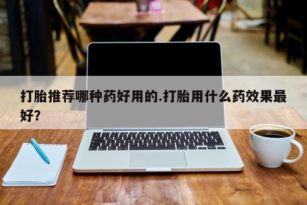 网上卖流产药联系方式，打胎推荐哪种药好用的.打胎用什么药效果最好？