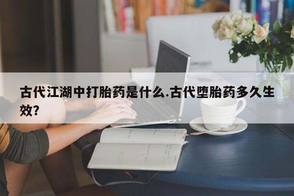网上卖流产药联系方式，古代江湖中打胎药是什么.古代堕胎药多久生效？