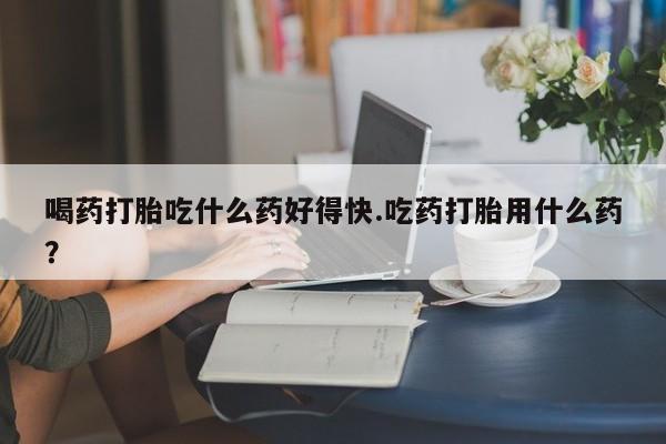 网上卖流产药联系方式，喝药打胎吃什么药好得快.吃药打胎用什么药？