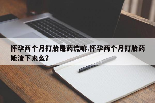 网上卖流产药联系方式，怀孕两个月打胎是药流嘛.怀孕两个月打胎药能流下来么？