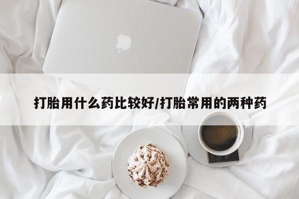 网上卖流产药联系方式，打胎用什么药比较好/打胎常用的两种药