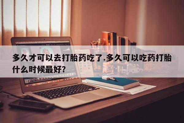 网上卖流产药联系方式，多久才可以去打胎药吃了.多久可以吃药打胎什么时候最好？