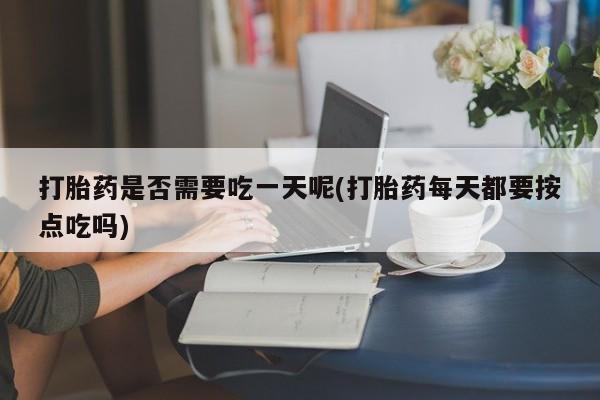 网上卖流产药联系方式，打胎药是否需要吃一天呢(打胎药每天都要按点吃吗)