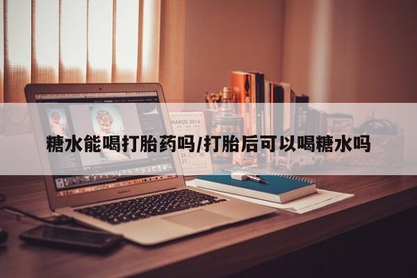 网上卖流产药联系方式，糖水能喝打胎药吗/打胎后可以喝糖水吗