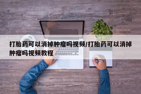 网上卖流产药联系方式，打胎药可以消掉肿瘤吗视频/打胎药可以消掉肿瘤吗视频教程