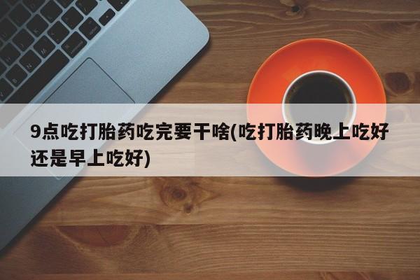 网上卖流产药联系方式，9点吃打胎药吃完要干啥(吃打胎药晚上吃好还是早上吃好)