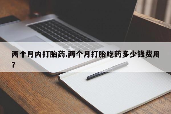 网上卖流产药联系方式，两个月内打胎药.两个月打胎吃药多少钱费用？