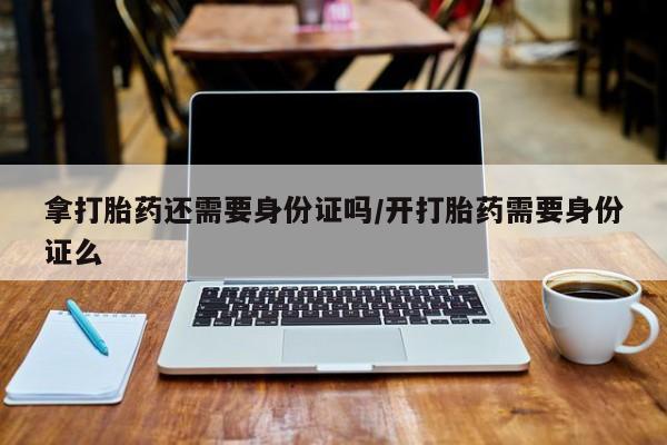 网上卖流产药联系方式，拿打胎药还需要身份证吗/开打胎药需要身份证么