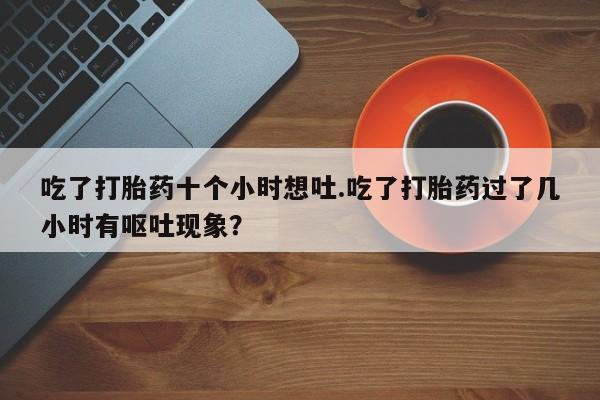 网上卖流产药联系方式，吃了打胎药十个小时想吐.吃了打胎药过了几小时有呕吐现象？